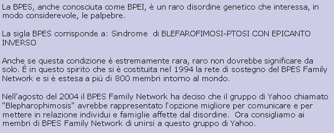 Text Box: La BPES, anche conosciuta come BPEI,  un raro disordine genetico che interessa, in modo considerevole, le palpebre.La sigla BPES corrisponde a: Sindrome  di BLEFAROFIMOSI-PTOSI CON EPICANTO INVERSO Anche se questa condizione  estremamente rara, raro non dovrebbe significare da solo.  in questo spirito che si  costituita nel 1994 la rete di sostegno del BPES Family Network e si  estesa a pi di 800 membri intorno al mondo. Nellagosto del 2004 il BPES Family Network ha deciso che il gruppo di Yahoo chiamato "Blepharophimosis" avrebbe rappresentato l'opzione migliore per comunicare e per mettere in relazione individui e famiglie affette dal disordine.  Ora consigliamo ai membri di BPES Family Network di unirsi a questo gruppo di Yahoo.