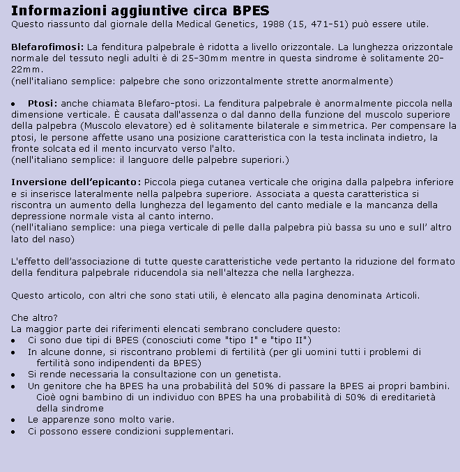 Text Box: Informazioni aggiuntive circa BPES
Questo riassunto dal giornale della Medical Genetics, 1988 (15, 471-51) pu essere utile.
Blefarofimosi: La fenditura palpebrale  ridotta a livello orizzontale. La lunghezza orizzontale normale del tessuto negli adulti  di 25-30mm mentre in questa sindrome  solitamente 20-22mm. 
(nell'italiano semplice: palpebre che sono orizzontalmente strette anormalmente)Ptosi: anche chiamata Blefaro-ptosi. La fenditura palpebrale  anormalmente piccola nella dimensione verticale.  causata dall'assenza o dal danno della funzione del muscolo superiore della palpebra (Muscolo elevatore) ed  solitamente bilaterale e simmetrica. Per compensare la ptosi, le persone affette usano una posizione caratteristica con la testa inclinata indietro, la fronte solcata ed il mento incurvato verso l'alto. 
(nell'italiano semplice: il languore delle palpebre superiori.)

Inversione dellepicanto: Piccola piega cutanea verticale che origina dalla palpebra inferiore e si inserisce lateralmente nella palpebra superiore. Associata a questa caratteristica si riscontra un aumento della lunghezza del legamento del canto mediale e la mancanza della depressione normale vista al canto interno. 
(nell'italiano semplice: una piega verticale di pelle dalla palpebra pi bassa su uno e sull altro lato del naso)

L'effetto dellassociazione di tutte queste caratteristiche vede pertanto la riduzione del formato della fenditura palpebrale riducendola sia nell'altezza che nella larghezza.

Questo articolo, con altri che sono stati utili,  elencato alla pagina denominata Articoli.

Che altro?
La maggior parte dei riferimenti elencati sembrano concludere questo:Ci sono due tipi di BPES (conosciuti come "tipo I" e "tipo II")In alcune donne, si riscontrano problemi di fertilit (per gli uomini tutti i problemi di fertilit sono indipendenti da BPES)Si rende necessaria la consultazione con un genetista.Un genitore che ha BPES ha una probabilit del 50% di passare la BPES ai propri bambini. Cio ogni bambino di un individuo con BPES ha una probabilit di 50% di ereditariet della sindromeLe apparenze sono molto varie.Ci possono essere condizioni supplementari.