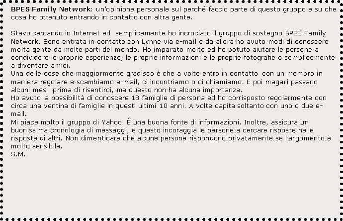 Text Box: BPES Family Network: unopinione personale sul perch faccio parte di questo gruppo e su che cosa ho ottenuto entrando in contatto con altra gente.

Stavo cercando in Internet ed  semplicemente ho incrociato il gruppo di sostegno BPES Family Network. Sono entrata in contatto con Lynne via e-mail e da allora ho avuto modi di conoscere molta gente da molte parti del mondo. Ho imparato molto ed ho potuto aiutare le persone a condividere le proprie esperienze, le proprie informazioni e le proprie fotografie o semplicemente a diventare amici.
Una delle cose che maggiormente gradisco  che a volte entro in contatto  con un membro in maniera regolare e scambiamo e-mail, ci incontriamo o ci chiamiamo. E poi magari passano alcuni mesi  prima di risentirci, ma questo non ha alcuna importanza.Ho avuto la possibilit di conoscere 18 famiglie di persona ed ho corrisposto regolarmente con circa una ventina di famiglie in questi ultimi 10 anni. A volte capita soltanto con uno o due e-mail.
Mi piace molto il gruppo di Yahoo.  una buona fonte di informazioni. Inoltre, assicura un buonissima cronologia di messaggi, e questo incoraggia le persone a cercare risposte nelle risposte di altri. Non dimenticare che alcune persone rispondono privatamente se largomento  molto sensibile.S.M.